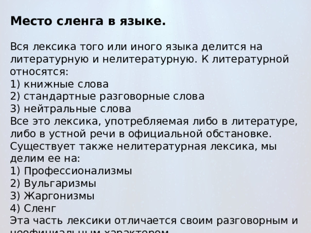 Место сленга в языке. Вся лексика того или иного языка делится на литературную и нелитературную. К литературной относятся: 1) книжные слова 2) стандартные разговорные слова 3) нейтральные слова Все это лексика, употребляемая либо в литературе, либо в устной речи в официальной обстановке. Существует также нелитературная лексика, мы делим ее на: 1) Профессионализмы 2) Вульгаризмы 3) Жаргонизмы 4) Сленг Эта часть лексики отличается своим разговорным и неофициальным характером. 