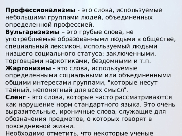 Профессионализмы  - это слова, используемые небольшими группами людей, объединенных определенной профессией. Вульгаризизмы  – это грубые слова, не употребляемые образованными людьми в обществе, специальный лексикон, используемый людьми низшего социального статуса: заключенными, торговцами наркотиками, бездомными и т.п. Жаргонизмы  - это слова, используемые определенными социальными или объединенными общими интересами группами, 