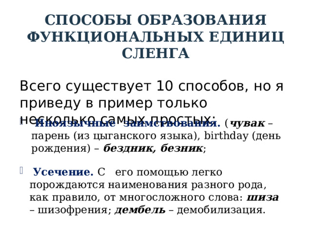 СПОСОБЫ ОБРАЗОВАНИЯ ФУНКЦИОНАЛЬНЫХ ЕДИНИЦ СЛЕНГА Всего существует 10 способов, но я приведу в пример только несколько самых простых:  Иноязычные заимствования. ( чувак – парень (из цыганского языка), birthday (день рождения) – бездник, безник ;  Усечение. С его помощью легко порождаются наименования разного рода, как правило, от многосложного слова: шиза – шизофрения; дембель – демобилизация. 
