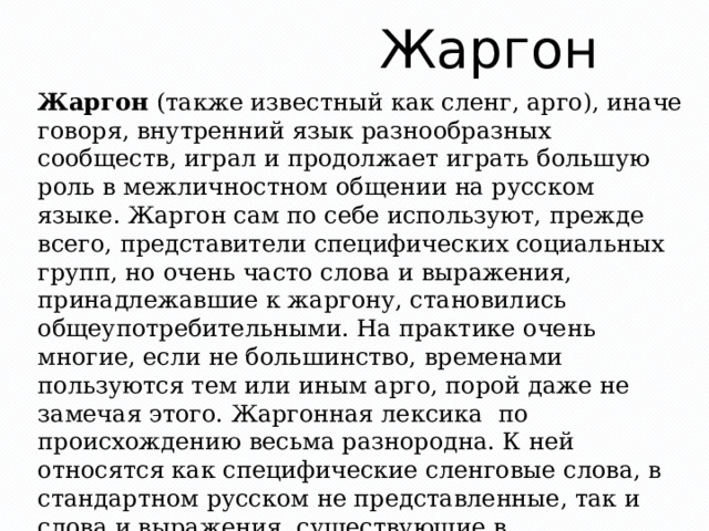Жаргон Жаргон (также известный как сленг, арго), иначе говоря, внутренний язык разнообразных сообществ, играл и продолжает играть большую роль в межличностном общении на русском языке. Жаргон сам по себе используют, прежде всего, представители специфических социальных групп, но очень часто слова и выражения, принадлежавшие к жаргону, становились общеупотребительными. На практике очень многие, если не большинство, временами пользуются тем или иным арго, порой даже не замечая этого. Жаргонная лексика  по происхождению весьма разнородна. К ней относятся как специфические сленговые слова, в стандартном русском не представленные, так и слова и выражения, существующие в общегражданском языке, переосмысленные в жаргоне. 