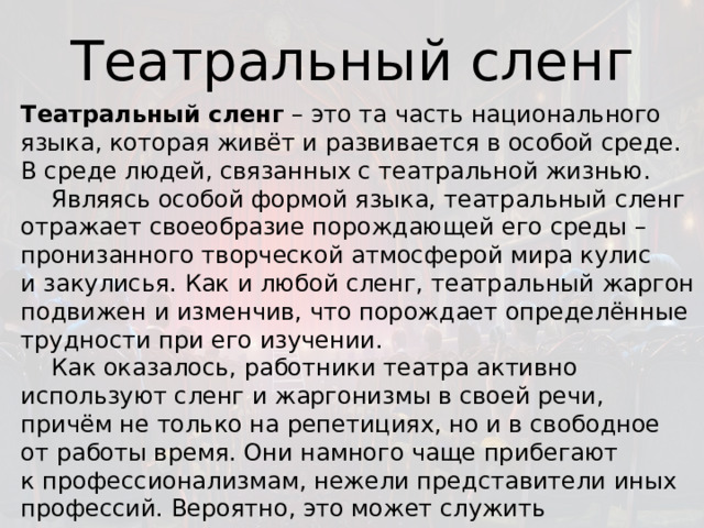 Театральный сленг Театральный сленг  – это та часть национального языка, которая живёт и развивается в особой среде. В среде людей, связанных с театральной жизнью.      Являясь особой формой языка, театральный сленг отражает своеобразие порождающей его среды – пронизанного творческой атмосферой мира кулис и закулисья. Как и любой сленг, театральный жаргон подвижен и изменчив, что порождает определённые трудности при его изучении.      Как оказалось, работники театра активно используют сленг и жаргонизмы в своей речи, причём не только на репетициях, но и в свободное от работы время. Они намного чаще прибегают к профессионализмам, нежели представители иных профессий. Вероятно, это может служить показателем того, что сленг постепенно становится неотъемлемой частью их личности. 