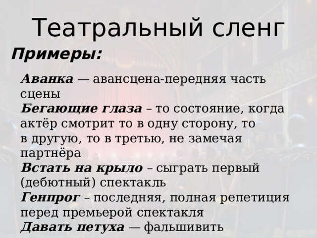 Театральный сленг Примеры: Аванка  —  авансцена-передняя часть сцены Бегающие глаза  –  то состояние, когда актёр смотрит то в одну сторону, то в другую, то в третью, не замечая партнёра  Встать на крыло  –  сыграть первый (дебютный) спектакль  Генпрог  –  последняя, полная репетиция перед премьерой спектакля Давать петуха   —  фальшивить   