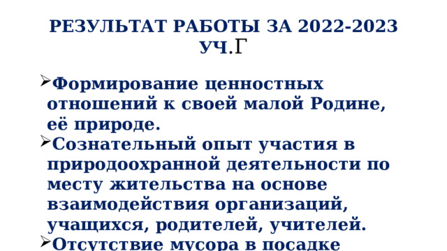 РЕЗУЛЬТАТ РАБОТЫ ЗА 2022-2023 УЧ .Г Формирование ценностных отношений к своей малой Родине, её природе. Сознательный опыт участия в природоохранной деятельности по месту жительства на основе взаимодействия организаций, учащихся, родителей, учителей. Отсутствие мусора в посадке «Елочки» 