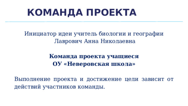 Команда проекта Инициатор идеи учитель биологии и географии  Лаврович Анна Николаевна Команда проекта учащиеся ОУ «Неверовская школа» Выполнение проекта и достижение цели зависит от действий участников команды. 