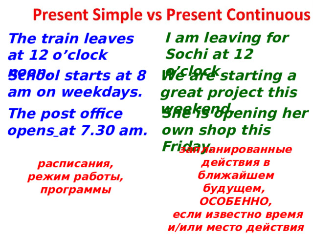  I am leaving for Sochi at 12 o’clock. The train leaves at 12 o’clock noon. School starts at 8 am on weekdays. We are starting a great project this weekend. She is opening her own shop this Friday. The post office opens  at 7.30 am. запланированные действия в ближайшем будущем, ОСОБЕННО,  если известно время и/или место действия расписания, режим работы, программы  
