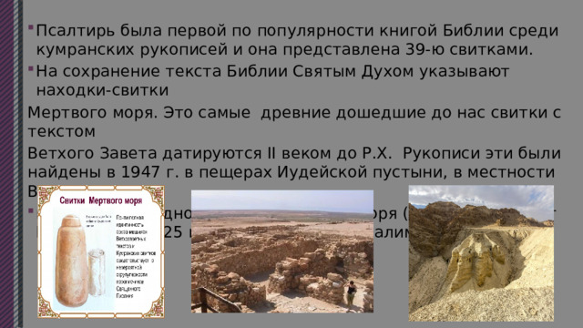 Псалтирь была первой по популярности книгой Библии среди кумранских рукописей и она представлена 39-ю свитками. На сохранение текста Библии Святым Духом указывают находки-свитки Мертвого моря. Это самые древние дошедшие до нас свитки с текстом Ветхого Завета датируются II веком до Р.Х. Рукописи эти были найдены в 1947 г. в пещерах Иудейской пустыни, в местности Вади-Кумран, на северо-западном берегу Мертвого моря (10-15 км на юг от Иерихона и 20-25 км на восток от Иерусалима и Вифлеема) 