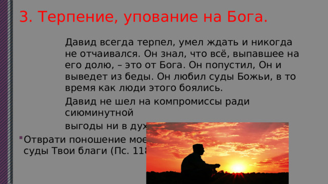 3. Терпение, упование на Бога. Давид всегда терпел, умел ждать и никогда не отчаивался. Он знал, что всё, выпавшее на его долю, – это от Бога. Он попустил, Он и выведет из беды. Он любил суды Божьи, в то время как люди этого боялись. Давид не шел на компромиссы ради сиюминутной выгоды ни в духовном, ни в земном. Отврати поношение мое, которого я страшусь, ибо суды Твои благи (Пс. 118, 39). 