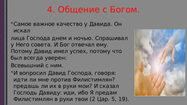 4. Общение с Богом. Самое важное качество у Давида. Он искал лица Господа днем и ночью. Спрашивал у Него совета. И Бог отвечал ему. Потому Давид имел успех, потому что был всегда уверен: Всевышний с ним. И вопросил Давид Господа, говоря: идти ли мне против Филистимлян? предашь ли их в руки мои? И сказал Господь Давиду: иди, ибо Я предам Филистимлян в руки твои (2 Цар. 5, 19). 