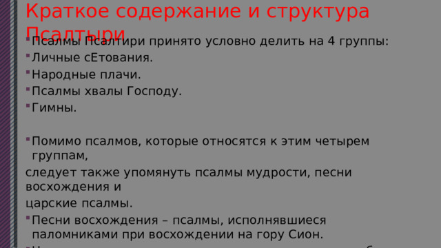 Краткое содержание и структура Псалтыри Псалмы Псалтири принято условно делить на 4 группы: Личные сЕтования. Народные плачи. Псалмы хвалы Господу. Гимны. Помимо псалмов, которые относятся к этим четырем группам, следует также упомянуть псалмы мудрости, песни восхождения и царские псалмы. Песни восхождения – псалмы, исполнявшиеся паломниками при восхождении на гору Сион. Царские псалмы – псалмы, описывающие важные события из царской жизни, к примеру, восхождение на трон. 