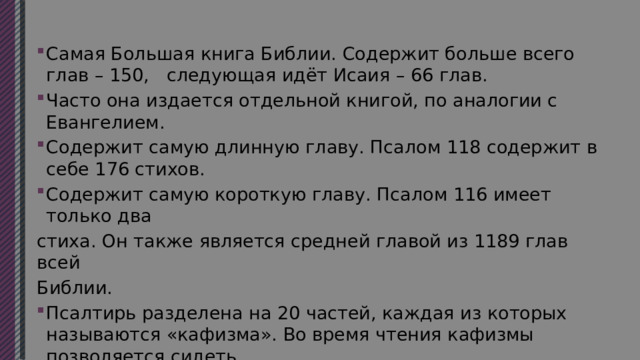 Самая Большая книга Библии. Содержит больше всего глав – 150, следующая идёт Исаия – 66 глав. Часто она издается отдельной книгой, по аналогии с Евангелием. Содержит самую длинную главу. Псалом 118 содержит в себе 176 стихов. Содержит самую короткую главу. Псалом 116 имеет только два стиха. Он также является средней главой из 1189 глав всей Библии. Псалтирь разделена на 20 частей, каждая из которых называются «кафизма». Во время чтения кафизмы позволяется сидеть (в отличии от акафиста). Каждая кафизма разделена на 3 части, именуемые «славами». 