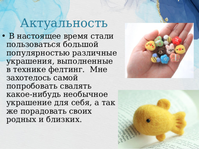 Актуальность  В настоящее время стали пользоваться большой популярностью различные украшения, выполненные в технике фелтинг. Мне захотелось самой попробовать свалять какое-нибудь необычное украшение для себя, а так же порадовать своих родных и близких. 