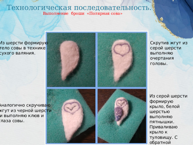 Технологическая последовательность. Выполнение броши «Полярная сова» Из шерсти формирую Скрутив жгут из тело совы в технике серой шерсти сухого валяния. выполняю очертания головы. Из серой шерсти формирую крыло, белой шерстью выполняю пятнышки. Приваливаю крыло к туловищу. С обратной стороны пришиваю застёжку к броши. Аналогично скручиваю жгут из черной шерсти  и выполняю клюв и глаза совы. 
