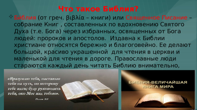 Что такое Библия? Би́блия (от греч. βιβλία – книги) или Священное Писание – собрание Книг , составленных по вдохновению Святого Духа (т.е. Бога) через избранных, освященных от Бога людей: пророков и апостолов. Издавна к Библии христиане относятся бережно и благоговейно. Ее делают большой, красиво украшенной для чтения в церкви и маленькой для чтения в дороге. Православные люди стараются каждый день читать Библию внимательно, благоговейно. 