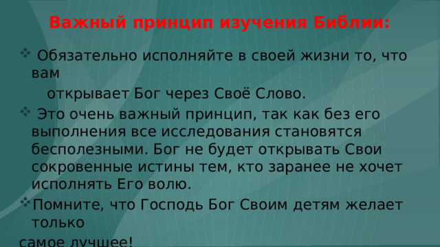 Важный принцип изучения Библии:  Обязательно исполняйте в своей жизни то, что вам  открывает Бог через Своё Слово.  Это очень важный принцип, так как без его выполнения все исследования становятся бесполезными. Бог не будет открывать Свои сокровенные истины тем, кто заранее не хочет исполнять Его волю. Помните, что Господь Бог Своим детям желает только самое лучшее! 24 