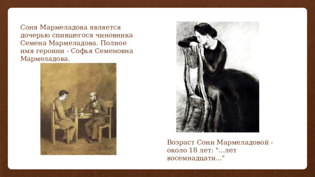 Соня Мармеладова является дочерью спившегося чиновника Семена Мармеладова. Полное имя героини - Софья Семеновна Мармеладова. Возраст Сони Мармеладовой - около 18 лет: 