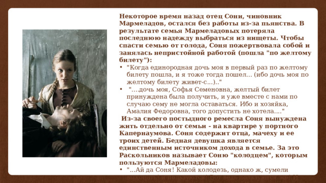 Некоторое время назад отец Сони, чиновник Мармеладов, остался без работы из-за пьянства. В результате семья Мармеладовых потеряла последнюю надежду выбраться из нищеты. Чтобы спасти семью от голода, Соня пожертвовала собой и занялась непристойной работой (пошла 