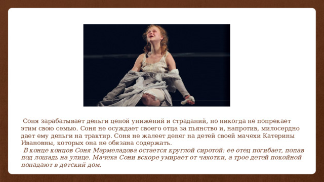  Соня зарабатывает деньги ценой унижений и страданий, но никогда не попрекает этим свою семью. Соня не осуждает своего отца за пьянство и, напротив, милосердно дает ему деньги на трактир. Соня не жалеет денег на детей своей мачехи Катерины Ивановны, которых она не обязана содержать.  В конце концов Соня Мармеладова остается круглой сиротой: ее отец погибает, попав под лошадь на улице. Мачеха Сони вскоре умирает от чахотки, а трое детей покойной попадают в детский дом. 
