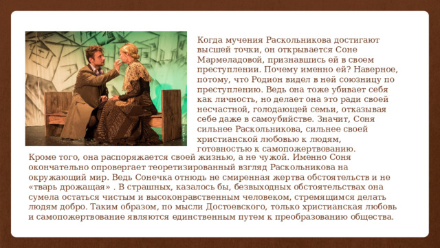 Когда мучения Раскольникова достигают высшей точки, он открывается Соне Мармеладовой, признавшись ей в своем преступлении. Почему именно ей? Наверное, потому, что Родион видел в ней союзницу по преступлению. Ведь она тоже убивает себя как личность, но делает она это ради своей несчастной, голодающей семьи, отказывая себе даже в самоубийстве. Значит, Соня сильнее Раскольникова, сильнее своей христианской любовью к людям, готовностью к самопожертвованию. Кроме того, она распоряжается своей жизнью, а не чужой. Именно Соня окончательно опровергает теоретизированный взгляд Раскольникова на окружающий мир. Ведь Сонечка отнюдь не смиренная жертва обстоятельств и не «тварь дрожащая» . В страшных, казалось бы, безвыходных обстоятельствах она сумела остаться чистым и высоконравственным человеком, стремящимся делать людям добро. Таким образом, по мысли Достоевского, только христианская любовь и самопожертвование являются единственным путем к преобразованию общества. 
