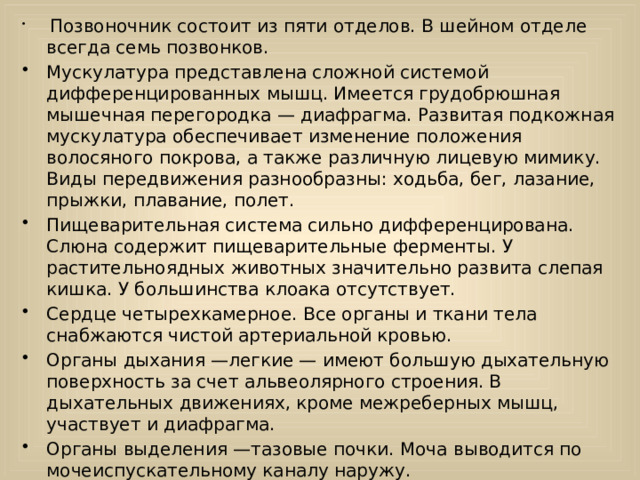  Позвоночник состоит из пяти отделов. В шейном отделе всегда семь позвонков. Мускулатура представлена сложной системой дифференцированных мышц. Имеется грудобрюшная мышечная перегородка — диафрагма. Развитая подкожная мускулатура обеспечивает изменение положения волосяного покрова, а также различную лицевую мимику. Виды передвижения разнообразны: ходьба, бег, лазание, прыжки, плавание, полет. Пищеварительная система сильно дифференцирована. Слюна содержит пищеварительные ферменты. У растительноядных животных значительно развита слепая кишка. У большинства клоака отсутствует. Сердце четырехкамерное. Все органы и ткани тела снабжаются чистой артериальной кровью. Органы дыхания —легкие — имеют большую дыхательную поверхность за счет альвеолярного строения. В дыхательных движениях, кроме межреберных мышц, участвует и диафрагма. Органы выделения —тазовые почки. Моча выводится по мочеиспускательному каналу наружу.  