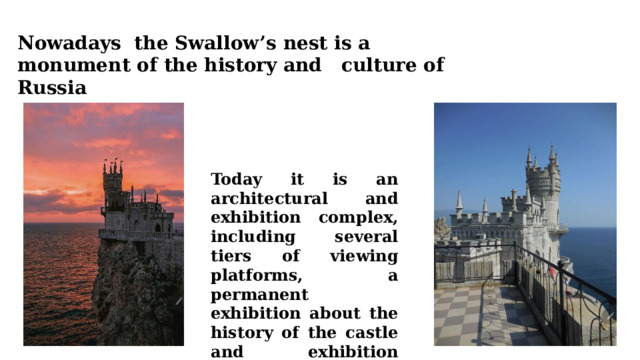 Nowadays the Swallow’s nest is a monument of the history and culture of Russia Today it is an architectural and exhibition complex, including several tiers of viewing platforms, a permanent exhibition about the history of the castle and exhibition areas. 