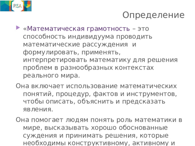Определение « Математическая грамотность – это способность индивидуума проводить математические рассуждения и формулировать, применять, интерпретировать математику для решения проблем в разнообразных контекстах реального мира. Она включает использование математических понятий, процедур, фактов и инструментов, чтобы описать, объяснить и предсказать явления. Она помогает людям понять роль математики в мире, высказывать хорошо обоснованные суждения и принимать решения, которые необходимы конструктивному, активному и размышляющему гражданину.» 