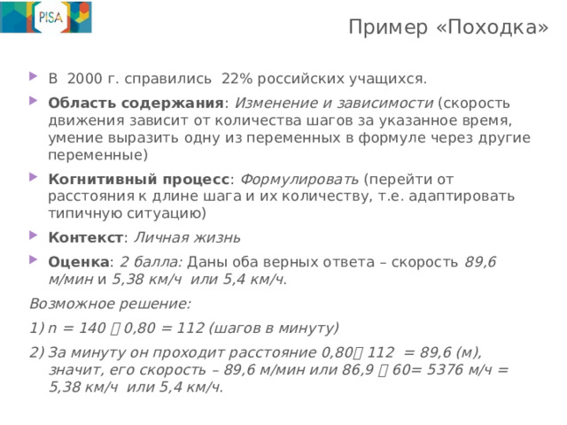 Пример «Походка»   В 2000 г. справились 22% российских учащихся. Область содержания : Изменение и зависимости (скорость движения зависит от количества шагов за указанное время, умение выразить одну из переменных в формуле через другие переменные) Когнитивный процесс : Формулировать (перейти от расстояния к длине шага и их количеству, т.е. адаптировать типичную ситуацию) Контекст : Личная жизнь Оценка : 2 балла: Даны оба верных ответа – скорость 89,6 м/мин и 5,38 км/ч или 5,4 км/ч .  Возможное решение: 1) n = 140  0,80 = 112 (шагов в минуту) 2) За минуту он проходит расстояние 0,80  112 = 89,6 (м), значит, его скорость – 89,6 м/мин или 86,9  60= 5376 м/ч = 5,38 км/ч или 5,4 км/ч . 