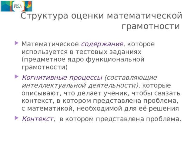 Структура оценки математической грамотности Математическое содержание , которое используется в тестовых заданиях (предметное ядро функциональной грамотности) Когнитивные  процессы (составляющие интеллектуальной деятельности) , которые описывают, что делает ученик, чтобы связать контекст, в котором представлена проблема, с математикой, необходимой для её решения Контекст , в котором представлена проблема. 