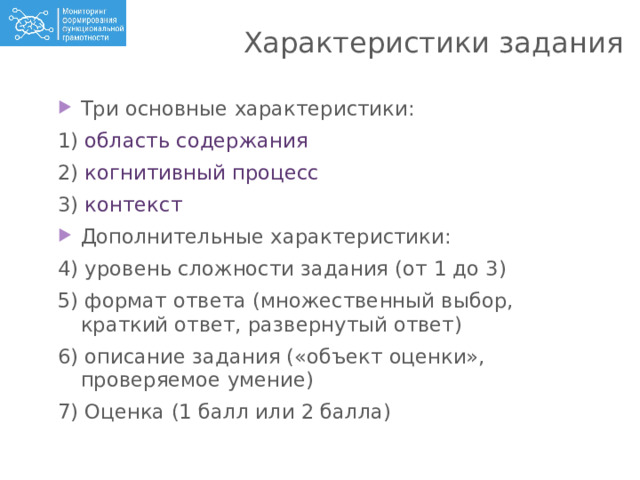 Характеристики задания Три основные характеристики: 1) область содержания 2) когнитивный процесс 3) контекст Дополнительные характеристики: 4) уровень сложности задания (от 1 до 3) 5) формат ответа (множественный выбор, краткий ответ, развернутый ответ) 6) описание задания («объект оценки», проверяемое умение) 7) Оценка (1 балл или 2 балла) 