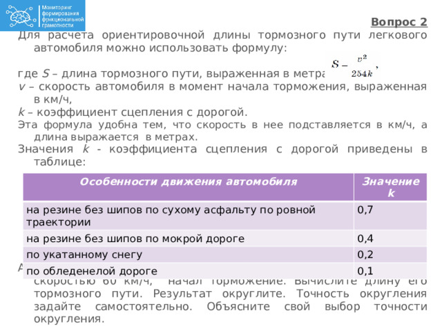 Вопрос 2 Для расчета ориентировочной длины тормозного пути легкового автомобиля можно использовать формулу: где S – длина тормозного пути, выраженная в метрах ,  v – скорость автомобиля в момент начала торможения, выраженная в км/ч,  k – коэффициент сцепления с дорогой. Эта формула удобна тем, что скорость в нее подставляется в км/ч, а длина выражается в метрах. Значения k - коэффициента сцепления с дорогой приведены в таблице: Автомобиль, двигавшийся на резине без шипов по мокрой дороге со скоростью 60 км/ч, начал торможение. Вычислите длину его тормозного пути. Результат округлите. Точность округления задайте самостоятельно. Объясните свой выбор точности округления.  Особенности движения автомобиля на резине без шипов по сухому асфальту по ровной траектории Значение k на резине без шипов по мокрой дороге 0,7 0,4 по укатанному снегу по обледенелой дороге 0,2 0,1 