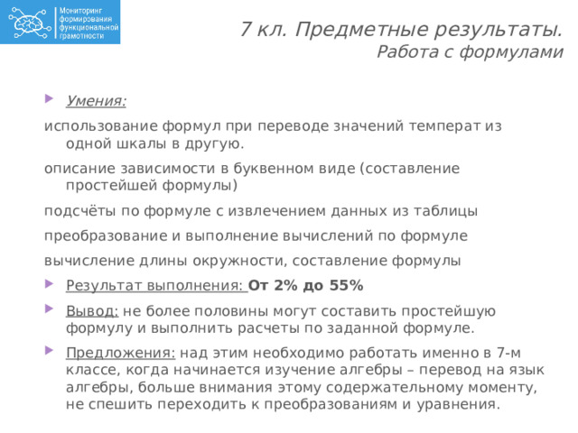 7 кл. Предметные результаты.  Работа с формулами   Умения: использование формул при переводе значений температ из одной шкалы в другую. описание зависимости в буквенном виде (составление простейшей формулы) подсчёты по формуле с извлечением данных из таблицы преобразование и выполнение вычислений по формуле вычисление длины окружности, составление формулы Результат выполнения: От 2% до 55% Вывод: не более половины могут составить простейшую формулу и выполнить расчеты по заданной формуле. Предложения: над этим необходимо работать именно в 7-м классе, когда начинается изучение алгебры – перевод на язык алгебры, больше внимания этому содержательному моменту, не спешить переходить к преобразованиям и уравнения. 