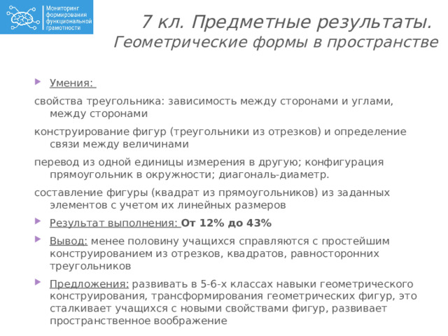 7 кл. Предметные результаты.  Геометрические формы в пространстве   Умения: свойства треугольника: зависимость между сторонами и углами, между сторонами конструирование фигур (треугольники из отрезков) и определение связи между величинами перевод из одной единицы измерения в другую; конфигурация прямоугольник в окружности; диагональ-диаметр. составление фигуры (квадрат из прямоугольников) из заданных элементов с учетом их линейных размеров Результат выполнения: От 12% до 43% Вывод: менее половину учащихся справляются с простейшим конструированием из отрезков, квадратов, равносторонних треугольников Предложения: развивать в 5-6-х классах навыки геометрического конструирования, трансформирования геометрических фигур, это сталкивает учащихся с новыми свойствами фигур, развивает пространственное воображение 