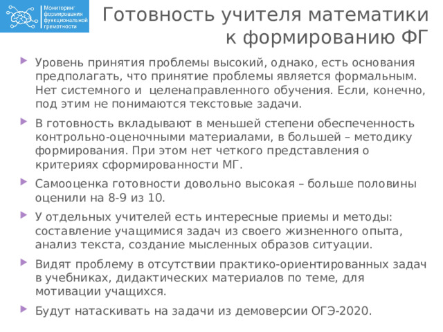 Готовность учителя математики к формированию ФГ Уровень принятия проблемы высокий, однако, есть основания предполагать, что принятие проблемы является формальным. Нет системного и целенаправленного обучения. Если, конечно, под этим не понимаются текстовые задачи. В готовность вкладывают в меньшей степени обеспеченность контрольно-оценочными материалами, в большей – методику формирования. При этом нет четкого представления о критериях сформированности МГ. Самооценка готовности довольно высокая – больше половины оценили на 8-9 из 10. У отдельных учителей есть интересные приемы и методы: составление учащимися задач из своего жизненного опыта, анализ текста, создание мысленных образов ситуации. Видят проблему в отсутствии практико-ориентированных задач в учебниках, дидактических материалов по теме, для мотивации учащихся. Будут натаскивать на задачи из демоверсии ОГЭ-2020. 