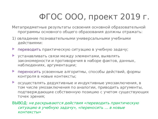 ФГОС ООО, проект 2019 г. Метапредметные результаты освоения основной образовательной программы основного общего образования должны отражать: 1) овладение познавательными универсальными учебными действиями: переводить практическую ситуацию в учебную задачу; устанавливать связи между элементами, выявлять закономерности и противоречия в наборе фактов, данных, наблюдениях, аргументации; переносить усвоенные алгоритмы, способы действий, формы контроля в новые контексты; осуществлять дедуктивные и индуктивные умозаключения, в том числе умозаключения по аналогии, приводить аргументы, подтверждающие собственную позицию с учетом существующих точек зрения; ВЫВОД: не раскрываются действия «переводить практическую ситуацию в учебную задачу», «переносить … в новые контексты» 