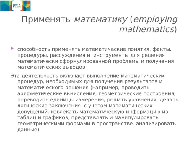 Применять  математику ( employing mathematics ) способность применять математические понятия, факты, процедуры, рассуждения и инструменты для решения математически сформулированной проблемы и получения математических выводов Эта деятельность включает выполнение математических процедур, необходимых для получения результатов и математического решения (например, проводить арифметические вычисления, геометрические построения, переводить единицы измерения, решать уравнения, делать логические заключения с учетом математических допущений, извлекать математическую информацию из таблиц и графиков, представлять и манипулировать геометрическими формами в пространстве, анализировать данные). 