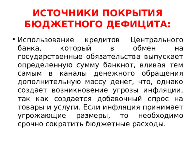 ИСТОЧНИКИ ПОКРЫТИЯ БЮДЖЕТНОГО ДЕФИЦИТА: Использование кредитов Центрального банка, который в обмен на государственные обязательства выпускает определенную сумму банкнот, вливая тем самым в каналы денежного обращения дополнительную массу денег, что, однако создает возникновение угрозы инфляции, так как создается добавочный спрос на товары и услуги. Если инфляция принимает угрожающие размеры, то необходимо срочно сократить бюджетные расходы. 
