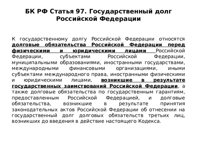 БК РФ Статья 97. Государственный долг Российской Федерации   К государственному долгу Российской Федерации относятся долговые обязательства Российской Федерации перед физическими и юридическими лицами  Российской Федерации, субъектами Российской Федерации, муниципальными образованиями, иностранными государствами, международными финансовыми организациями, иными субъектами международного права, иностранными физическими и юридическими лицами, возникшие в результате государственных заимствований Российской Федерации , а также долговые обязательства по государственным гарантиям, предоставленным Российской Федерацией, и долговые обязательства, возникшие в результате принятия законодательных актов Российской Федерации об отнесении на государственный долг долговых обязательств третьих лиц, возникших до введения в действие настоящего Кодекса. 