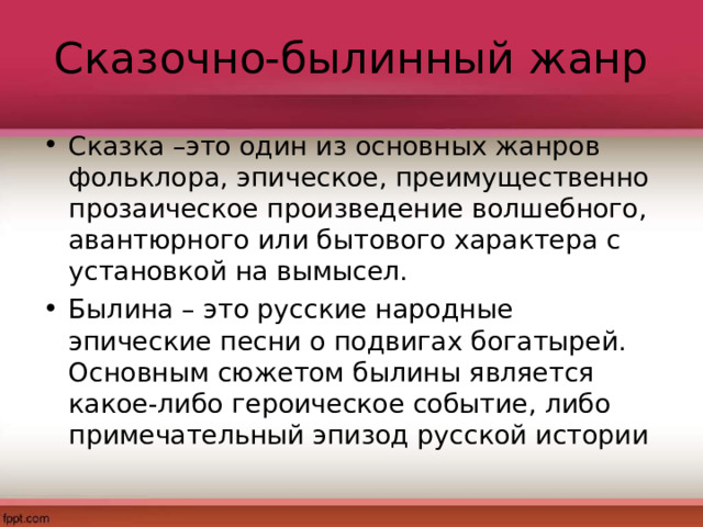 Сказочно-былинный жанр Сказка –это один из основных жанров фольклора, эпическое, преимущественно прозаическое произведение волшебного, авантюрного или бытового характера с установкой на вымысел. Былина – это русские народные эпические песни о подвигах богатырей. Основным сюжетом былины является какое-либо героическое событие, либо примечательный эпизод русской истории 