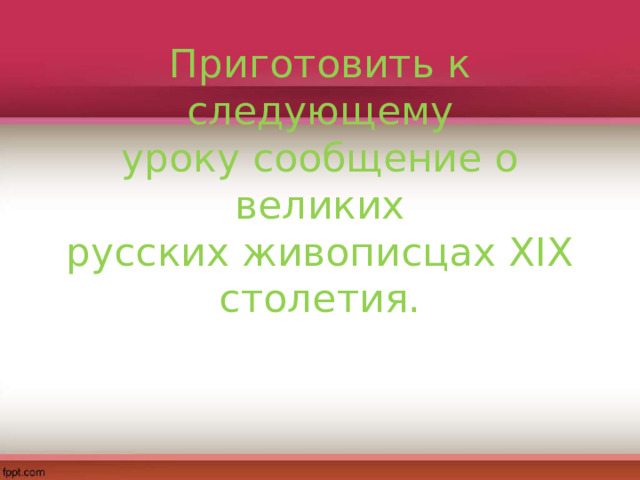 Приготовить к следующему  уроку сообщение о великих  русских живописцах XIX  столетия.   