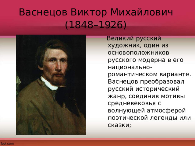 Васнецов Виктор Михайлович  (1848–1926)   Великий русский художник, один из основоположников русского модерна в его национально-романтическом варианте. Васнецов преобразовал русский исторический жанр, соединив мотивы средневековья с волнующей атмосферой поэтической легенды или сказки; 