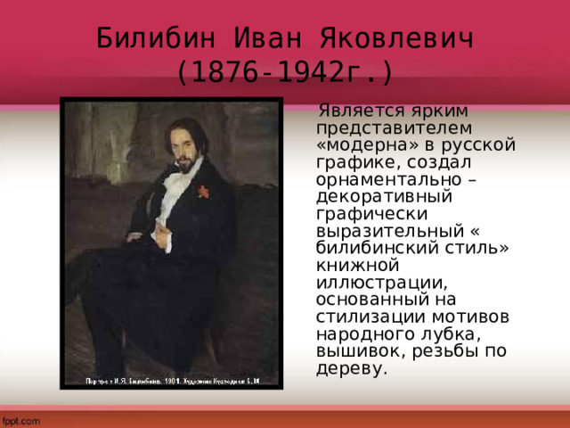 Билибин Иван Яковлевич  (1876-1942г.)  Является ярким представителем «модерна» в русской графике, создал орнаментально –декоративный графически выразительный « билибинский стиль» книжной иллюстрации, основанный на стилизации мотивов народного лубка, вышивок, резьбы по дереву. 