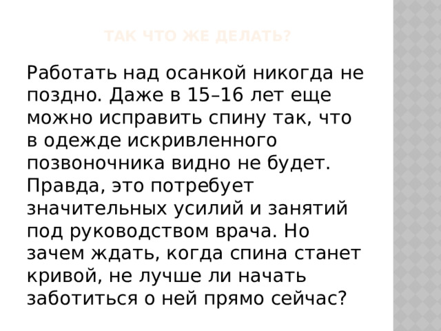 Так что же делать? Работать над осанкой никогда не поздно. Даже в 15–16 лет еще можно исправить спину так, что в одежде искривленного позвоночника видно не будет. Правда, это потребует значительных усилий и занятий под руководством врача. Но зачем ждать, когда спина станет кривой, не лучше ли начать заботиться о ней прямо сейчас? 