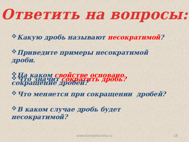 Ответить на вопросы: Какую дробь называют несократимой ?  Приведите примеры несократимой дроби.  На каком свойстве основано сокращение дробей? Что значит сократить дробь?  Что меняется при сокращении дробей?  В каком случае дробь будет несократимой?  www.konspekturoka.ru 