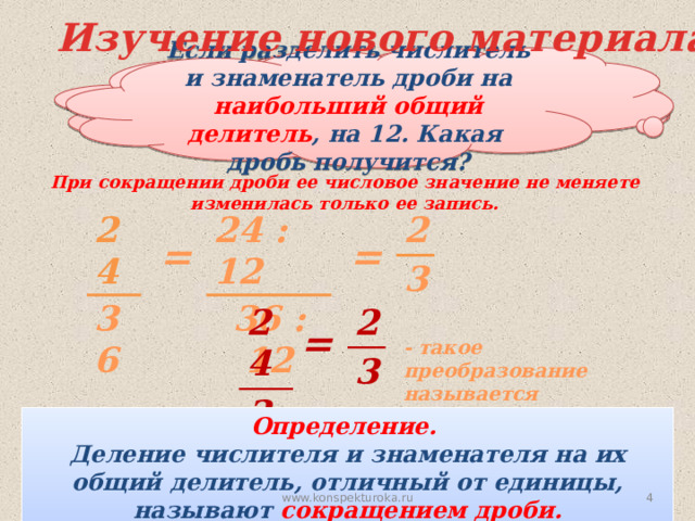 Изучение нового материала Если разделить числитель и знаменатель дроби на наибольший общий делитель , на 12. Какая дробь получится? На какие числа можно разделить числитель и знаменатель дроби? При сокращении дроби ее числовое значение не меняете  изменилась только ее запись. 24 24 : 12 2 36 36 : 12 3 = = 24 2 3 36 = - такое преобразование называется сокращением дроби. Определение. Деление числителя и знаменателя на их общий делитель, отличный от единицы, называют сокращением дроби. На 2, 3, 4, 6, 12.  www.konspekturoka.ru 