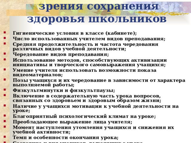 Анализ урока с точки зрения сохранения здоровья школьников Гигиенические условия в классе (кабинете); Число использованных учителем видов преподавания; Средняя продолжительность и частота чередования различных видов учебной деятельности; Чередование видов преподавания; Использование методов, способствующих активизации инициативы и творческого самовыражения учащихся; Умение учителя использовать возможности показа видеоматериалов; Позы учащихся и их чередование в зависимости от характера выполняемой работы; Физкультминутки и физкультпаузы; Включение в содержательную часть урока вопросов, связанных со здоровьем и здоровым образом жизни; Наличие у учащихся мотивации к учебной деятельности на уроке; Благоприятный психологический климат на уроке; Преобладающее выражение лица учителя; Момент наступления утомления учащихся и снижения их учебной активности; Темп и особенности окончания урока; Состояние и вид учеников, выходящих с урока.  