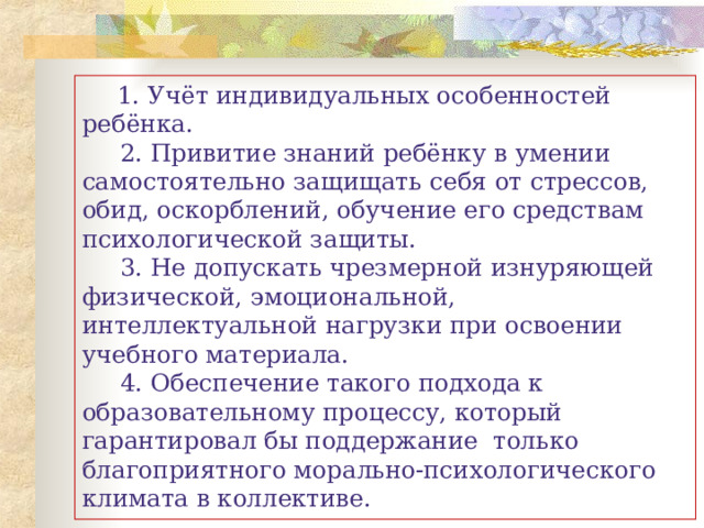        1. Учёт индивидуальных особенностей ребёнка.      2. Привитие знаний ребёнку в умении самостоятельно защищать себя от стрессов, обид, оскорблений, обучение его средствам психологической защиты.      3. Не допускать чрезмерной изнуряющей физической, эмоциональной, интеллектуальной нагрузки при освоении учебного материала.      4. Обеспечение такого подхода к образовательному процессу, который гарантировал бы поддержание  только благоприятного морально-психологического климата в коллективе. 