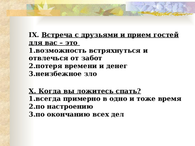  IX . Встреча с друзьями и прием гостей для вас – это  1.возможность встряхнуться и отвлечься от забот  2.потеря времени и денег  3.неизбежное зло   X . Когда вы ложитесь спать?  1.всегда примерно в одно и тоже время  2.по настроению  3.по окончанию всех дел   