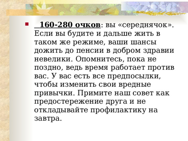  160-280 очков : вы «середнячок». Если вы будите и дальше жить в таком же режиме, ваши шансы дожить до пенсии в добром здравии невелики. Опомнитесь, пока не поздно, ведь время работает против вас. У вас есть все предпосылки, чтобы изменить свои вредные привычки. Примите наш совет как предостережение друга и не откладывайте профилактику на завтра.   