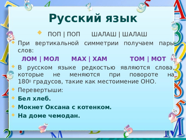Русский язык  ПОП | ПОП ШАЛАШ | ШАЛАШ При вертикальной симметрии получаем пары слов:  ЛОМ | МОЛ МАХ | ХАМ ТОМ | МОТ В русском языке редкостью являются слова, которые не меняются при повороте на 180 0  градусов, такие как местоимение ОНО. Перевертыши: Бел хлеб. Мокнет Оксана с котенком. На доме чемодан.  