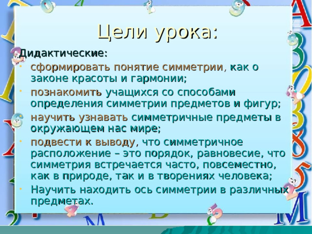Цели урока: Дидактические: сформировать понятие симметрии , как о законе красоты и гармонии; познакомить  учащихся со способами определения симметрии предметов и фигур; научить  узнавать  симметричные предметы в окружающем нас мире; подвести к выводу , что симметричное расположение – это порядок, равновесие, что симметрия встречается часто, повсеместно, как в природе, так и в творениях человека; Научить находить ось симметрии в различных предметах. 