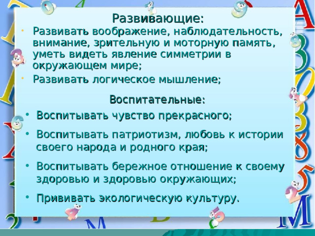 Развивающие: Развивать воображение, наблюдательность, внимание, зрительную и моторную память, уметь видеть явление симметрии в окружающем мире; Развивать логическое мышление; Воспитательные: Воспитывать чувство прекрасного; Воспитывать патриотизм, любовь к истории своего народа и родного края; Воспитывать бережное отношение к своему здоровью и здоровью окружающих; Прививать экологическую культуру. 